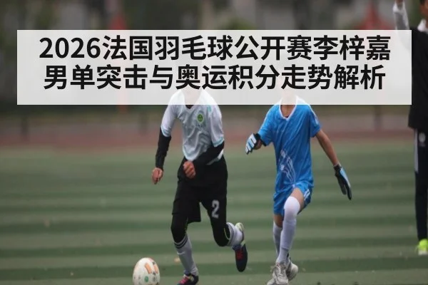 2026法国羽毛球公开赛李梓嘉男单突击与奥运积分走势解析 | NG28